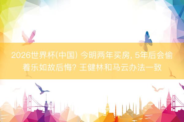 2026世界杯(中國(guó)) 今明兩年買房, 5年后會(huì)偷著樂(lè)如故后悔? 王健林和馬云辦法一致